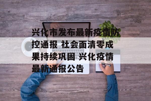 兴化市发布最新疫情防控通报 社会面清零成果持续巩固 兴化疫情最新通报公告 兴化市发布最新疫情防控通报 社会面清零成果持续巩固 兴化疫情最新通报公告